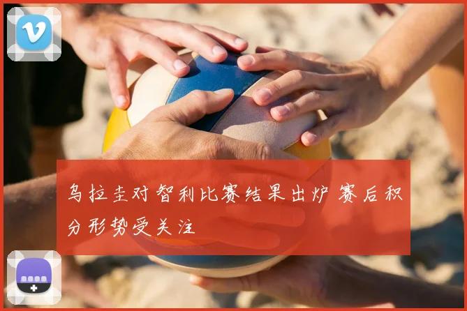 乌拉圭对智利比赛结果出炉 赛后积分形势受关注