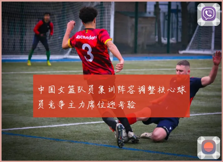 中国女篮队员集训阵容调整核心球员竞争主力席位迎考验