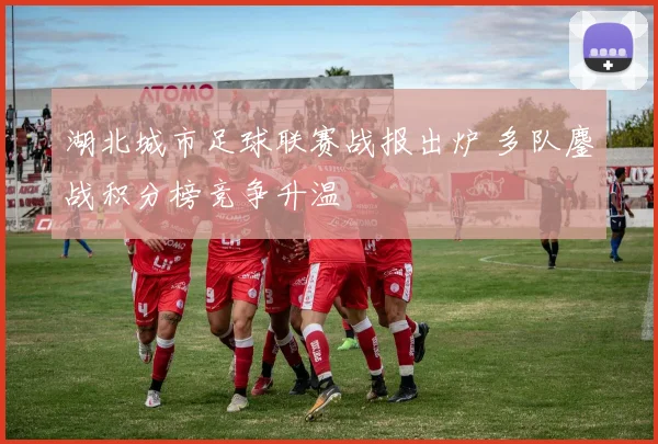 湖北城市足球联赛战报出炉 多队鏖战积分榜竞争升温