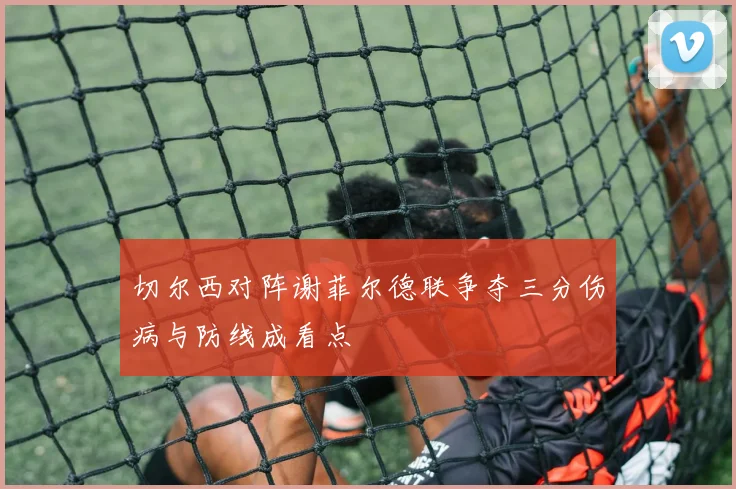 切尔西对阵谢菲尔德联争夺三分伤病与防线成看点