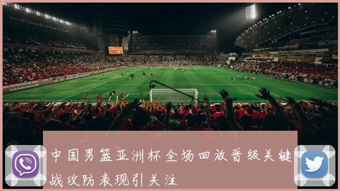 中国男篮亚洲杯全场回放晋级关键战攻防表现引关注