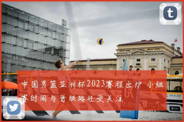 中国男篮亚洲杯2023赛程出炉 小组赛时间与晋级路径受关注