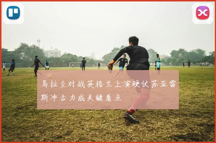 乌拉圭对战英格兰上演硬仗苏亚雷斯冲击力成关键看点