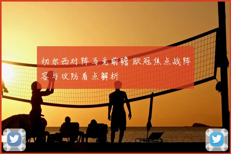 切尔西对阵马竞前瞻 欧冠焦点战阵容与攻防看点解析