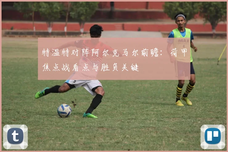 特温特对阵阿尔克马尔前瞻：荷甲焦点战看点与胜负关键