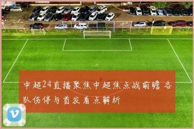 中超24直播聚焦中超焦点战前瞻 各队伤停与首发看点解析