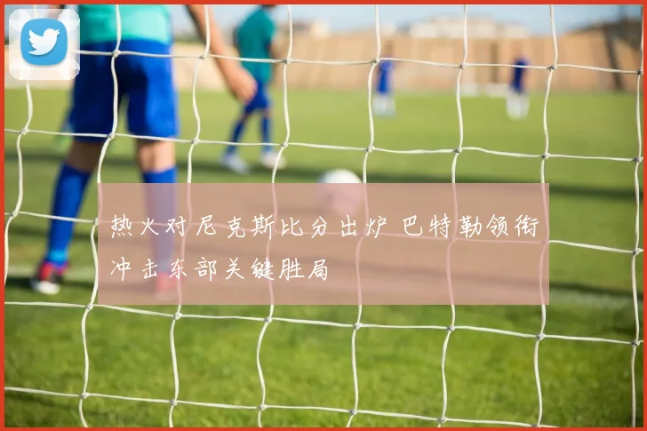 热火对尼克斯比分出炉 巴特勒领衔冲击东部关键胜局