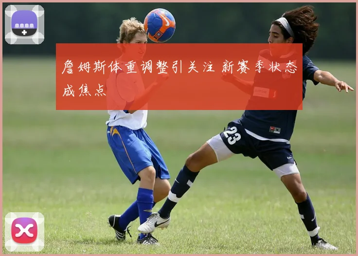 詹姆斯体重调整引关注 新赛季状态成焦点