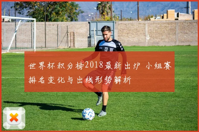 世界杯积分榜2018最新出炉 小组赛排名变化与出线形势解析