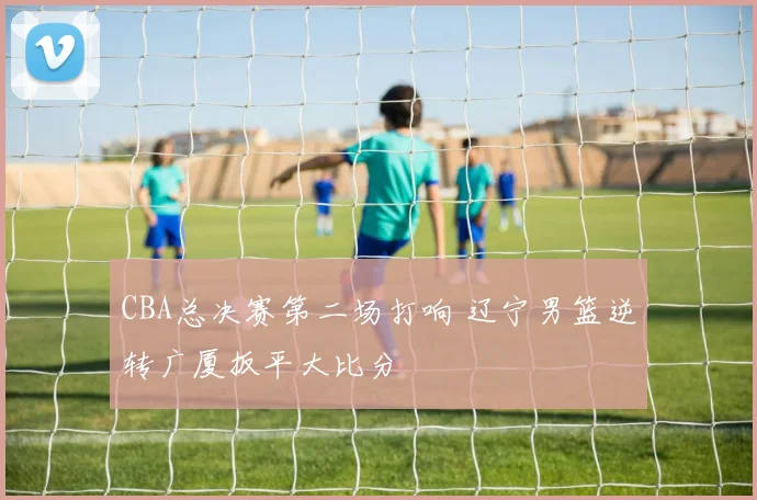 CBA总决赛第二场打响 辽宁男篮逆转广厦扳平大比分
