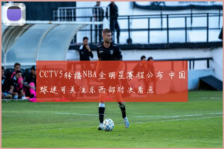 CCTV5转播NBA全明星赛程公布 中国球迷可关注东西部对决看点