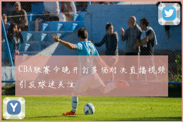 CBA联赛今晚开打多场对决直播视频引发球迷关注