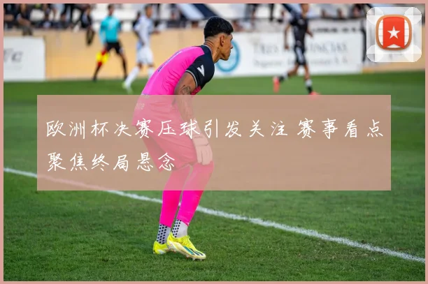 欧洲杯决赛压球引发关注 赛事看点聚焦终局悬念