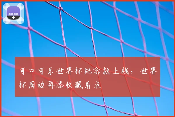 可口可乐世界杯纪念款上线,世界杯周边再添收藏看点