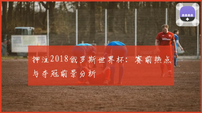 押注2018俄罗斯世界杯：赛前热点与夺冠前景分析