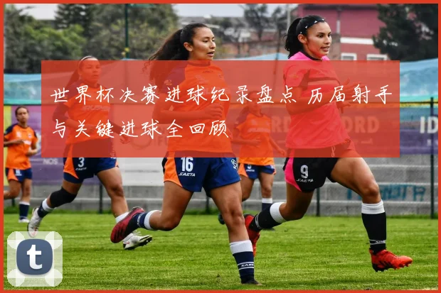 世界杯决赛进球纪录盘点 历届射手与关键进球全回顾