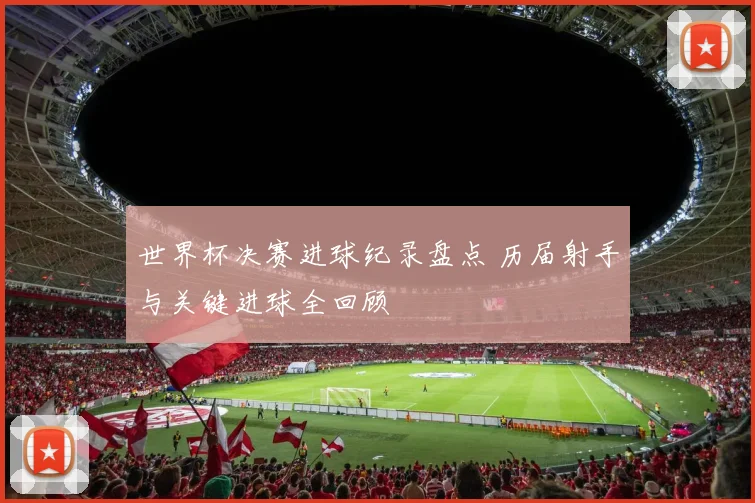 世界杯决赛进球纪录盘点 历届射手与关键进球全回顾