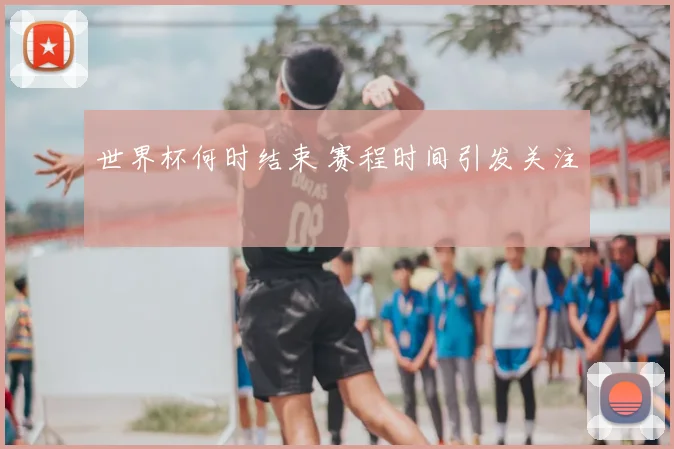 世界杯何时结束 赛程时间引发关注