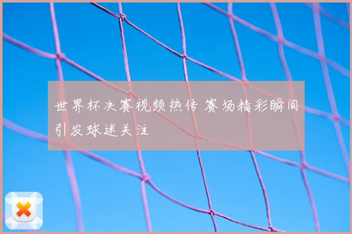 世界杯决赛视频热传 赛场精彩瞬间引发球迷关注