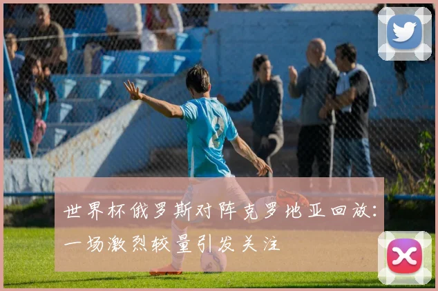 世界杯俄罗斯对阵克罗地亚回放：一场激烈较量引发关注