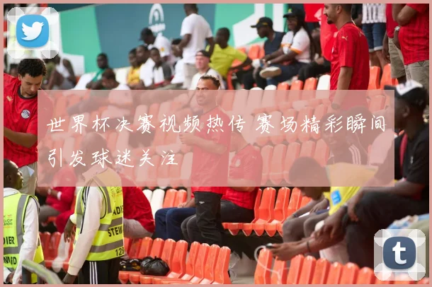 世界杯决赛视频热传 赛场精彩瞬间引发球迷关注